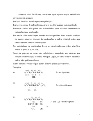 4
A nomenclatura dos alcanos ramificados segue algumas regras padronizadas
universalmente, a seguir:
1.escolha da cadeia mais longa como a principal;
2.se houver empate de cadeias longas, deve-se escolher a cadeia mais ramificada;
3.numerar a cadeia principal de uma extremidade a outra, iniciando da extremidade
mais próxima da ramificação.
4.se houver várias ramificações numerar a cadeia principal de tal maneira a atribuir
os menores números possíveis às ramificações (a cadeia principal seria a que
tivesse a menor soma de ramificações);
5.os substituintes ou ramificações devem ser mencionados por ordem alfabética,
menos os prefixos di, tri e ter.
6.escrever primeiro os nomes dos substituintes, antecedidos dos números que
indicam sua localização na cadeia principal. Depois, no final, escrever o nome da
cadeia principal (alcano base).
7.entre números, colocar vírgula e entre números e letras colocar hífens.
Exemplos:
(1) ( 2) (3) (4) (5)
a) H3C-CH2-CH-CH2-CH3 3 - metil pentano
(5) (4) |(3) (2) (1)
CH3
b) (1) (2) (3) (4) (5) (6)
H3C-CH-CH2-CH-CH2-CH3 2,4 - dimetil hexano
| |
CH3 CH3
c) (3) (4) (5)
H3C-CH2-CH-CH2-CH2
|(2) |(6) 3 - etil - 2,2 - dimetil heptano
H3C -C- CH3 CH2
|(1) |(7)
CH3 CH3
 