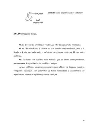 80
degradável
LAB
Na+
C12H26
SO3
- comum: lauril-alquil-benzenos-sulfonato
20.4. Propriedades físicas.
Os tio-álcoois são substâncias voláteis, de odor desagradável e penetrante.
O p.e. dos tio-álcoois é inferior ao dos álcoois correspondentes, pois o H
ligado a S, não está polarizado o suficiente para formar pontes de H com outra
molécula.
Os tio-éteres são líquidos mais voláteis que os éteres correspondentes,
possuem odor desagradável e são insolúveis na água.
Ácidos sulfônicos são compostos polares mais solúveis em água que os outros
compostos orgânicos. São compostos de baixa volatilidade e decompõe-se ao
aquecimento antes de atingirem o ponto de ebulição.
 