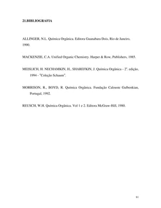 81
21.BIBLIOGRAFIA
ALLINGER, N.L. Química Orgânica. Editora Guanabara Dois, Rio de Janeiro,
1990.
MACKENZIE, C.A. Unified Organic Chemistry. Harper & Row, Publishers, 1985.
MEISLICH, H. NECHAMKIN, H., SHAREFKIN, J. Química Orgânica - 2a
. edição,
1994 - ″Coleção Schaum″.
MORRISON, R., BOYD, R. Química Orgânica. Fundação Calouste Gulbenkian,
Portugal, 1992.
REUSCH, W.H. Química Orgânica. Vol 1 e 2. Editora McGraw-Hill, 1980.
 