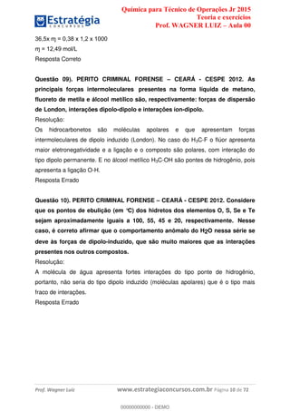 Química para Técnico de Operações Jr 2015
Teoria e exercícios
Prof. WAGNER LUIZ Aula 00
Prof. Wagner Luiz www.estrategiaconcursos.com.br Página 10 de 72
Resposta Correto
Questão 09). PERITO CRIMINAL FORENSE CEARÁ - CESPE 2012. As
principais forças intermoleculares presentes na forma líquida de metano,
fluoreto de metila e álcool metílico são, respectivamente: forças de dispersão
de London, interações dipolo-dipolo e interações íon-dipolo.
Resolução:
Os hidrocarbonetos são moléculas apolares e que apresentam forças
intermoleculares de dipolo induzido (London). No caso do H3C-F o flúor apresenta
maior eletronegatividade e a ligação e o composto são polares, com interação do
tipo dipolo permanente. E no álcool metílico H3C-OH são pontes de hidrogênio, pois
apresenta a ligação O-H.
Resposta Errado
Questão 10). PERITO CRIMINAL FORENSE CEARÁ - CESPE 2012. Considere
que os pontos de ebulição (em °C) dos hidretos dos elementos O, S, Se e Te
sejam aproximadamente iguais a 100, 55, 45 e 20, respectivamente. Nesse
caso, é correto afirmar que o comportamento anômalo do H2O nessa série se
deve às forças de dipolo-induzido, que são muito maiores que as interações
presentes nos outros compostos.
Resolução:
A molécula de água apresenta fortes interações do tipo ponte de hidrogênio,
portanto, não seria do tipo dipolo induzido (moléculas apolares) que é o tipo mais
fraco de interações.
Resposta Errado
00000000000
00000000000 - DEMO
 