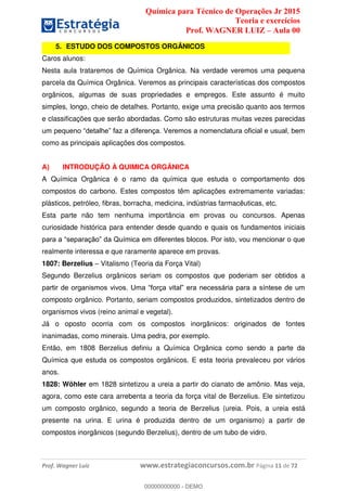 Química para Técnico de Operações Jr 2015
Teoria e exercícios
Prof. WAGNER LUIZ Aula 00
Prof. Wagner Luiz www.estrategiaconcursos.com.br Página 11 de 72
5. ESTUDO DOS COMPOSTOS ORGÂNICOS
Caros alunos:
Nesta aula trataremos de Química Orgânica. Na verdade veremos uma pequena
parcela da Química Orgânica. Veremos as principais características dos compostos
orgânicos, algumas de suas propriedades e empregos. Este assunto é muito
simples, longo, cheio de detalhes. Portanto, exige uma precisão quanto aos termos
e classificações que serão abordadas. Como são estruturas muitas vezes parecidas
como as principais aplicações dos compostos.
A) INTRODUÇÃO À QUIMICA ORGÂNICA
A Química Orgânica é o ramo da química que estuda o comportamento dos
compostos do carbono. Estes compostos têm aplicações extremamente variadas:
plásticos, petróleo, fibras, borracha, medicina, indústrias farmacêuticas, etc.
Esta parte não tem nenhuma importância em provas ou concursos. Apenas
curiosidade histórica para entender desde quando e quais os fundamentos iniciais
realmente interessa e que raramente aparece em provas.
1807: Berzelius Vitalismo (Teoria da Força Vital)
Segundo Berzelius orgânicos seriam os compostos que poderiam ser obtidos a
composto orgânico. Portanto, seriam compostos produzidos, sintetizados dentro de
organismos vivos (reino animal e vegetal).
Já o oposto ocorria com os compostos inorgânicos: originados de fontes
inanimadas, como minerais. Uma pedra, por exemplo.
Então, em 1808 Berzelius definiu a Química Orgânica como sendo a parte da
Química que estuda os compostos orgânicos. E esta teoria prevaleceu por vários
anos.
1828: Wöhler em 1828 sintetizou a ureia a partir do cianato de amônio. Mas veja,
agora, como este cara arrebenta a teoria da força vital de Berzelius. Ele sintetizou
um composto orgânico, segundo a teoria de Berzelius (ureia. Pois, a ureia está
presente na urina. E urina é produzida dentro de um organismo) a partir de
compostos inorgânicos (segundo Berzelius), dentro de um tubo de vidro.
00000000000
00000000000 - DEMO
 