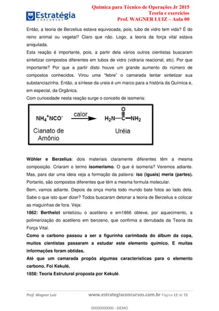 Química para Técnico de Operações Jr 2015
Teoria e exercícios
Prof. WAGNER LUIZ Aula 00
Prof. Wagner Luiz www.estrategiaconcursos.com.br Página 12 de 72
Então, a teoria de Berzelius estava equivocada, pois, tubo de vidro tem vida? É do
reino animal ou vegetal? Claro que não. Logo, a teoria da força vital estava
aniquilada.
Esta reação é importante, pois, a partir dela vários outros cientistas buscaram
sintetizar compostos diferentes em tubos de vidro (vidraria reacional, etc). Por que
importante? Por que a partir disto houve um grande aumento do número de
substanciazinha. Então, a síntese da ureia é um marco para a história da Química e,
em especial, da Orgânica.
Com curiosidade nesta reação surge o conceito de isomeria:
Wöhler e Berzelius: dois materiais claramente diferentes têm a mesma
composição. Criaram o termo isomerismo. O que é isomeria? Veremos adiante.
Mas, para dar uma ideia veja a formação da palavra: iso (iguais) meria (partes).
Portanto, são compostos diferentes que têm a mesma formula molecular.
Bem, vamos adiante. Depois da onça morta todo mundo bate fotos ao lado dela.
Sabe o que isto quer dizer? Todos buscaram detonar a teoria de Berzelius e colocar
as maguinhas de fora. Veja:
1862: Berthelot sintetizou o acetileno e em1866 obteve, por aquecimento, a
polimerização do acetileno em benzeno, que confirma a derrubada da Teoria da
Força Vital.
Como o carbono passou a ser a figurinha carimbada do álbum da copa,
muitos cientistas passaram a estudar este elemento químico. E muitas
informações foram obtidas.
Até que um camarada propôs algumas características para o elemento
carbono. Foi Kekulé.
1858: Teoria Estrutural proposta por Kekulé.
00000000000
00000000000 - DEMO
 