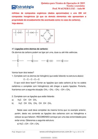 Química para Técnico de Operações Jr 2015
Teoria e exercícios
Prof. WAGNER LUIZ Aula 00
Prof. Wagner Luiz www.estrategiaconcursos.com.br Página 14 de 72
milhões de compostos orgânicos (dados aproximados) e uns 200 mil
compostos inorgânicos (já que os demais elementos não apresentam a
propriedade de encadeamento tão acentuada como no caso do carbono).
Veja abaixo:
4º) Ligações entre átomos de carbono:
Os átomos de carbono podem se ligar por uma, duas ou até três valências.
Vamos fazer dois testes?
1. Complete com os átomos de hidrogênio que estão faltando na estrutura abaixo:
C C C C = C
O que você deve fazer? Contar as ligações que cada carbono já faz na cadeia
carbônica e completar com hidrogênio(s) até chegar a quatro ligações. Portanto,
ficaríamos com a seguinte situação: CH3 CH2 CH2 CH = CH2.
2. Complete com as ligações que estão faltando:
a) H2C CH CH CH2
b) H2C CH CH2 CH2 CH CH CH3
Neste caso você deve completar da mesma forma que no exemplo anterior,
porém, desta vez contando as ligações dos carbonos com os hidrogênios e
colocar as que faltarem. RECOMENDO começar por uma das extremidades para
evitar erros. Obteremos a seguinte estrutura:
a) H2C = CH CH = CH2
00000000000
00000000000 - DEMO
 