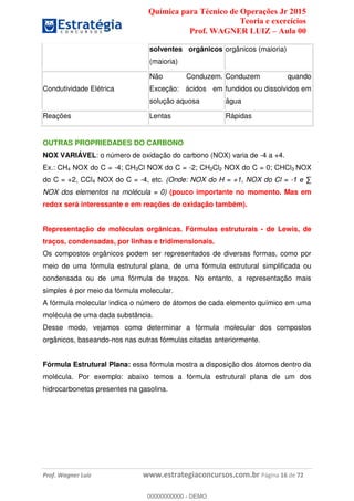 Química para Técnico de Operações Jr 2015
Teoria e exercícios
Prof. WAGNER LUIZ Aula 00
Prof. Wagner Luiz www.estrategiaconcursos.com.br Página 16 de 72
solventes orgânicos
(maioria)
orgânicos (maioria)
Condutividade Elétrica
Não Conduzem.
Exceção: ácidos em
solução aquosa
Conduzem quando
fundidos ou dissolvidos em
água
Reações Lentas Rápidas
OUTRAS PROPRIEDADES DO CARBONO
NOX VARIÁVEL: o número de oxidação do carbono (NOX) varia de -4 a +4.
Ex.: CH4 NOX do C = -4; CH3Cl NOX do C = -2; CH2Cl2 NOX do C = 0; CHCl3 NOX
do C = +2, CCl4 NOX do C = -4, etc. (Onde: NOX do H = +1, NOX do Cl = -
NOX dos elementos na molécula = 0) (pouco importante no momento. Mas em
redox será interessante e em reações de oxidação também).
Representação de moléculas orgânicas. Fórmulas estruturais - de Lewis, de
traços, condensadas, por linhas e tridimensionais.
Os compostos orgânicos podem ser representados de diversas formas, como por
meio de uma fórmula estrutural plana, de uma fórmula estrutural simplificada ou
condensada ou de uma fórmula de traços. No entanto, a representação mais
simples é por meio da fórmula molecular.
A fórmula molecular indica o número de átomos de cada elemento químico em uma
molécula de uma dada substância.
Desse modo, vejamos como determinar a fórmula molecular dos compostos
orgânicos, baseando-nos nas outras fórmulas citadas anteriormente.
Fórmula Estrutural Plana: essa fórmula mostra a disposição dos átomos dentro da
molécula. Por exemplo: abaixo temos a fórmula estrutural plana de um dos
hidrocarbonetos presentes na gasolina.
00000000000
00000000000 - DEMO
 