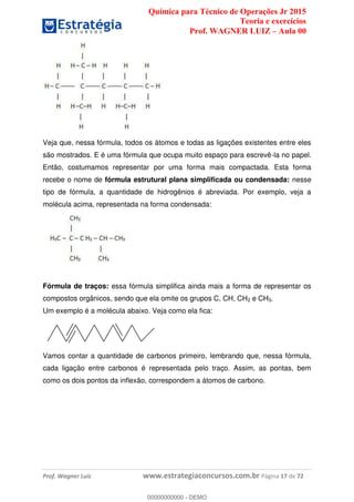 Química para Técnico de Operações Jr 2015
Teoria e exercícios
Prof. WAGNER LUIZ Aula 00
Prof. Wagner Luiz www.estrategiaconcursos.com.br Página 17 de 72
Veja que, nessa fórmula, todos os átomos e todas as ligações existentes entre eles
são mostrados. E é uma fórmula que ocupa muito espaço para escrevê-la no papel.
Então, costumamos representar por uma forma mais compactada. Esta forma
recebe o nome de fórmula estrutural plana simplificada ou condensada: nesse
tipo de fórmula, a quantidade de hidrogênios é abreviada. Por exemplo, veja a
molécula acima, representada na forma condensada:
Fórmula de traços: essa fórmula simplifica ainda mais a forma de representar os
compostos orgânicos, sendo que ela omite os grupos C, CH, CH2 e CH3.
Um exemplo é a molécula abaixo. Veja como ela fica:
Vamos contar a quantidade de carbonos primeiro, lembrando que, nessa fórmula,
cada ligação entre carbonos é representada pelo traço. Assim, as pontas, bem
como os dois pontos da inflexão, correspondem a átomos de carbono.
00000000000
00000000000 - DEMO
 
