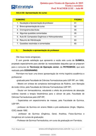 Química para Técnico de Operações Jr 2015
Teoria e exercícios
Prof. WAGNER LUIZ Aula 00
Prof. Wagner Luiz www.estrategiaconcursos.com.br Página 1 de 72
AULA 00: Apresentação do curso
SUMÁRIO PÁGINA
1. Saudação e Apresentação do professor 01
2. Breve apresentação do curso 02
3. Cronograma das Aulas 05
4. Algumas questões comentadas 05
5. Aula 00: Compostos Orgânicos e Hidrocarbonetos 11
6. Resumo de Hibridização 63
7. Questões resolvidas e comentadas 65
1. Saudação e apresentação do professor
Olá meus novos amigos(as),
É com grande satisfação que apresento a vocês este curso de QUÍMICA,
projetado especialmente para atender às necessidades daqueles que se preparam
para o concurso de Técnico(a) de Operação Júnior, da PETROBRÁS, que será
realizado pela CESGRANRIO.
Permitam-me fazer uma breve apresentação de minha trajetória acadêmica e
profissional:
-graduado pela Faculdade de Ciências Farmacêuticas pela USP-RP, em 1990;
- Mestre em síntese de complexos bioinorgânicos de Rutênio, com liberação
de óxido nítrico, pela Faculdade de Ciências Farmacêuticas USP-RP;
- Doutor em farmacotécnica, estudando o efeito de promotores de absorção
cutânea visando a terapia fotodinâmica para o câncer de pele, Faculdade de
Ciências Farmacêuticas pela USP-RP;
- Especialista em espectrometria de massas, pela Faculdade de Química,
USP-RP;
- professor de Química em ensino Médio e pré-vestibulares (Anglo, Objetivo,
COC) desde 1992.
- professor de Química (Orgânica, Geral, Analítica, Físico-Química e
Inorgânica) em cursos de graduação;
- Professor de Química Farmacêutica, em curso de graduação em Farmácia;
00000000000
00000000000 - DEMO
 