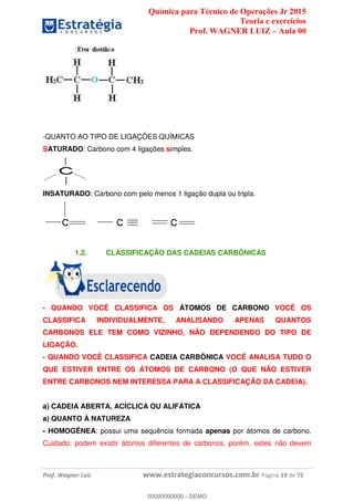 Química para Técnico de Operações Jr 2015
Teoria e exercícios
Prof. WAGNER LUIZ Aula 00
Prof. Wagner Luiz www.estrategiaconcursos.com.br Página 19 de 72
-QUANTO AO TIPO DE LIGAÇÕES QUÍMICAS
SATURADO: Carbono com 4 ligações simples.
INSATURADO: Carbono com pelo menos 1 ligação dupla ou tripla.
1.2. CLASSIFICAÇÃO DAS CADEIAS CARBÔNICAS
- QUANDO VOCÊ CLASSIFICA OS ÁTOMOS DE CARBONO VOCÊ OS
CLASSIFICA INDIVIDUALMENTE, ANALISANDO APENAS QUANTOS
CARBONOS ELE TEM COMO VIZINHO, NÃO DEPENDENDO DO TIPO DE
LIGAÇÃO.
- QUANDO VOCÊ CLASSIFICA CADEIA CARBÔNICA VOCÊ ANALISA TUDO O
QUE ESTIVER ENTRE OS ÁTOMOS DE CARBONO (O QUE NÃO ESTIVER
ENTRE CARBONOS NEM INTERESSA PARA A CLASSIFICAÇÃO DA CADEIA).
a) CADEIA ABERTA, ACÍCLICA OU ALIFÁTICA
a) QUANTO À NATUREZA
- HOMOGÊNEA: possui uma sequência formada apenas por átomos de carbono.
Cuidado: podem existir átomos diferentes de carbonos, porém, estes não devem
00000000000
00000000000 - DEMO
 