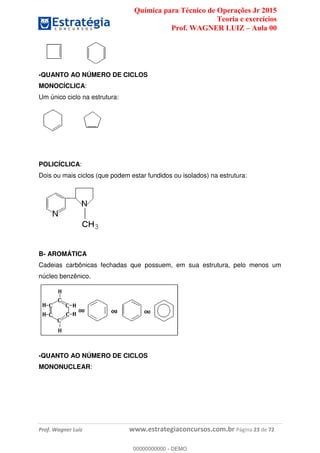 Química para Técnico de Operações Jr 2015
Teoria e exercícios
Prof. WAGNER LUIZ Aula 00
Prof. Wagner Luiz www.estrategiaconcursos.com.br Página 23 de 72
-QUANTO AO NÚMERO DE CICLOS
MONOCÍCLICA:
Um único ciclo na estrutura:
POLICÍCLICA:
Dois ou mais ciclos (que podem estar fundidos ou isolados) na estrutura:
B- AROMÁTICA
Cadeias carbônicas fechadas que possuem, em sua estrutura, pelo menos um
núcleo benzênico.
-QUANTO AO NÚMERO DE CICLOS
MONONUCLEAR:
00000000000
00000000000 - DEMO
 
