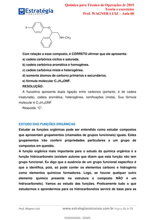 Química para Técnico de Operações Jr 2015
Teoria e exercícios
Prof. WAGNER LUIZ Aula 00
Prof. Wagner Luiz www.estrategiaconcursos.com.br Página 25 de 72
Com relação a esse composto, é CORRETO afirmar que ele apresenta:
a) cadeia carbônica cíclica e saturada.
b) cadeia carbônica aromática e homogênea.
c) cadeia carbônica mista e heterogênea.
d) somente átomos de carbono primários e secundários.
e) fórmula molecular C17H16ONF.
RESOLUÇÃO:
A fluoxetina apresenta dupla ligação entre carbonos (portanto, é de cadeia
insaturada), cadeia aromática, heterogênea, ramificações (mista). Sua fórmula
molecular é C15H16ONF
ESTUDO DAS FUNÇÕES ORGÂNICAS
Estudar as funções orgânicas pode ser entendido como estudar compostos
que apresentam grupamentos (chamados de grupos funcionais) iguais. Estes
grupamentos irão conferir propriedades particulares a um grupo de
compostos em questão.
A função orgânica mais importante para o estudo da química orgânica é a
função hidrocarboneto (existem autores que dizem que esta função não tem
grupo funcional. Eu digo que a ausência de um grupo funcional específico é
que a identifica, pois, só pode conter os elementos carbono e hidrogênio
como elementos químicos formadores. Logo, se houver qualquer outro
elemento químico presente na estrutura o composto NÃO é um
hidrocarboneto). Vamos ao estudo das funções. Praticamente tudo o que
estudarmos e aprendermos para os hidrocarbonetos servirá de base para as
00000000000
00000000000 - DEMO
 