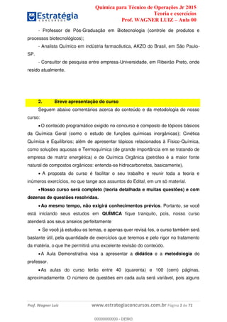 Química para Técnico de Operações Jr 2015
Teoria e exercícios
Prof. WAGNER LUIZ Aula 00
Prof. Wagner Luiz www.estrategiaconcursos.com.br Página 2 de 72
- Professor de Pós-Graduação em Biotecnologia (controle de produtos e
processos biotecnológicos);
- Analista Químico em indústria farmacêutica, AKZO do Brasil, em São Paulo-
SP.
- Consultor de pesquisa entre empresa-Universidade, em Ribeirão Preto, onde
resido atualmente.
2. Breve apresentação do curso
Seguem abaixo comentários acerca do conteúdo e da metodologia do nosso
curso:
O conteúdo programático exigido no concurso é composto de tópicos básicos
da Química Geral (como o estudo de funções químicas inorgânicas); Cinética
Química e Equilíbrios; além de apresentar tópicos relacionados à Físico-Química,
como soluções aquosas e Termoquímica (de grande importância em se tratando de
empresa de matriz energética) e de Química Orgânica (petróleo é a maior fonte
natural de compostos orgânicos: entenda-se hidrocarbonetos, basicamente).
A proposta do curso é facilitar o seu trabalho e reunir toda a teoria e
inúmeros exercícios, no que tange aos assuntos do Edital, em um só material.
Nosso curso será completo (teoria detalhada e muitas questões) e com
dezenas de questões resolvidas.
Ao mesmo tempo, não exigirá conhecimentos prévios. Portanto, se você
está iniciando seus estudos em QUÍMICA fique tranquilo, pois, nosso curso
atenderá aos seus anseios perfeitamente
Se você já estudou os temas, e apenas quer revisá-los, o curso também será
bastante útil, pela quantidade de exercícios que teremos e pelo rigor no tratamento
da matéria, o que lhe permitirá uma excelente revisão do conteúdo.
A Aula Demonstrativa visa a apresentar a didática e a metodologia do
professor.
As aulas do curso terão entre 40 (quarenta) e 100 (cem) páginas,
aproximadamente. O número de questões em cada aula será variável, pois alguns
00000000000
00000000000 - DEMO
 