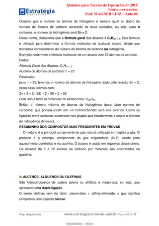 Química para Técnico de Operações Jr 2015
Teoria e exercícios
Prof. WAGNER LUIZ Aula 00
Prof. Wagner Luiz www.estrategiaconcursos.com.br Página 30 de 72
Observe que o número de átomos de hidrogênio é sempre igual ao dobro do
número de átomos de carbono acrescido de duas unidades, ou seja, para n
carbonos, o número de hidrogênios será 2n + 2.
Desta forma, deduzimos que a fórmula geral dos alcanos é CnH2n + 2. Esta fórmula
é utilizada para determinar a fórmula molecular de qualquer alcano, desde que
tenhamos conhecimento do número de átomos de carbono ou hidrogênio.
Exemplo: determine a fórmula molecular de um alcano com 25 átomos de carbono.
Dados:
Fórmula Geral dos Alcanos: CnH2n + 2
Número de átomos de carbono: n = 25
Resolução:
para n = 25, teremos o número de átomos de hidrogênio dado pela relação 2n + 2,
neste caso ficamos com:
2n + 2 = 2. (25) + 2 = 50 + 2 = 52
Com isso a fórmula molecular do alcano ficou: C25H52
Então, o número máximo de átomos de hidrogênios (para dado numero de
carbonos) que poderá existir em um hidrocarboneto será nos alcanos. Como as
ligações entre carbonos aumentam nos grupos que estudaremos a seguir o número
de hidrogênios diminuirá.
RESUMINHO DOS COMPOSTOS MAIS FREQUENTES EM PROVAS
O metano é o principal componente do gás natural, utilizado em fogões a gás. O
propano é o principal componente do gás engarrafado (GLP) usado para
aquecimento doméstico e na cozinha. O butano é usado em isqueiros descartáveis.
Os alcanos de 5 a 12 átomos de carbono por molécula são encontrados na
gasolina.
b) ALCENOS, ALQUENOS OU OLEFINAS
São hidrocarbonetos de cadeia aberta ou alifática e insaturada, ou seja, que
apresenta uma dupla ligação.
O termo olefinas vem do latim: oleum=óleo + affinis=afinidade, o que significa
compostos com aspecto oleoso.
00000000000
00000000000 - DEMO
 