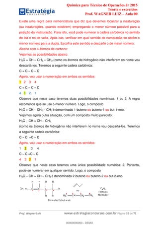Química para Técnico de Operações Jr 2015
Teoria e exercícios
Prof. WAGNER LUIZ Aula 00
Prof. Wagner Luiz www.estrategiaconcursos.com.br Página 32 de 72
Existe uma regra para nomenclatura que diz que devemos localizar a insaturação
(ou insaturações, quando existirem) empregando o menor número possível para a
posição da insaturação. Para isto, você pode numerar a cadeia carbônica no sentido
de ida e no de volta. Após isto, verificar em qual sentido de numeração se obtém o
menor número para a dupla. Escolha este sentido e descarte o de maior número.
Alceno com 4 átomos de carbono:
Vejamos as possibilidades abaixo:
H2C = CH CH2 CH3 (como os átomos de hidrogênio não interferem no nome vou
descartá-los. Teremos a seguinte cadeia carbônica:
C = C C C
Agora, vou usar a numeração em ambos os sentidos:
1 2 3 4
C = C C C
4 3 2 1
Observe que neste caso teremos duas possibilidades numéricas: 1 ou 3. A regra
recomenda que se use o menor número. Logo, o composto
H2C = CH CH2 CH3 é denominado 1-buteno ou buteno-1 ou but-1-eno.
Vejamos agora outra situação, com um composto muito parecido:
H3C CH = CH CH3
(como os átomos de hidrogênio não interferem no nome vou descartá-los. Teremos
a seguinte cadeia carbônica:
C C =C C
Agora, vou usar a numeração em ambos os sentidos:
1 2 3 4
C C =C C
4 3 2 1
Observe que neste caso teremos uma única possibilidade numérica: 2. Portanto,
pode-se numerar em qualquer sentido. Logo, o composto
H3C CH = CH CH3 é denominado 2-buteno ou buteno-2 ou but-2-eno.
00000000000
00000000000 - DEMO
 