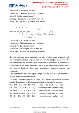 Química para Técnico de Operações Jr 2015
Teoria e exercícios
Prof. WAGNER LUIZ Aula 00
Prof. Wagner Luiz www.estrategiaconcursos.com.br Página 33 de 72
Prefixo: BUT (4 átomos de carbono)
Intermediário: EN (ligação dupla entre carbonos)
Sufixo: O (função: hidrocarboneto)
localização da insaturação: entre carbono 1 e 2
Nome: 1-BUT+EN+O = 1-BUTENO = BUT-1-ENO.
Prefixo: BUT (4 átomos de carbono)
Intermediário: EN (ligação dupla entre carbonos)
Sufixo: O (função: hidrocarboneto)
Localização da insaturação: entre carbono 2 e 3
Nome: 2-BUT+EN+O = 2-BUTENO = BUT-2-ENO.
Nos dois exemplos acima descritos, note que o buteno pode apresentar dois
diferentes compostos com a ligação dupla em diferentes posições. Estes compostos
são denominados de isômeros (que estudaremos futuramente). A nomenclatura
But-1-eno ou But-2-eno. Mas, esta nomenclatura raramente aparece nos
concursos).
Este procedimento será empregado sempre que se tiver a obrigatoriedade de
localizar insaturações nas moléculas.
Vamos ver possibilidades para uma cadeia com 6 átomos de carbono e uma dupla
CH3 CH2 CH2 CH2 CH = CH2 1-hexeno (hexeno-1 ou hex-1-eno)
CH3 CH2 CH2 CH = CH CH3 2-hexeno (hexeno-2 ou hex-2-eno)
CH3 CH2 CH = CH CH2 CH3 3-hexeno (hexeno-3 ou hex-3-eno)
CH3 CH = CH CH2 CH2 CH3 2-hexeno (hexeno-2 ou hex-2-eno)
H2C= CH CH2 CH2 CH2 CH3 1-hexeno (hexeno-1 ou hex-1-eno)
00000000000
00000000000 - DEMO
 