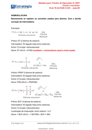 Química para Técnico de Operações Jr 2015
Teoria e exercícios
Prof. WAGNER LUIZ Aula 00
Prof. Wagner Luiz www.estrategiaconcursos.com.br Página 35 de 72
NOMENCLATURA
Basicamente se repetem os conceitos usados para alcenos. Com a devida
correção do intermediário.
Exemplos:
Prefixo: ET (2 átomos de carbono)
Intermediário: IN (ligação tripla entre carbonos)
Sufixo: O (função: hidrocarboneto)
Nome: ET+IN+O = ETINO (acetileno = nomenclatura usual e muito usada)
Prefixo: PROP (3 átomos de carbono)
Intermediário: IN (ligação tripla entre carbonos)
Sufixo: O (função: hidrocarboneto)
Nome: PRO+IN+O = PROPINO
Prefixo: BUT (4 átomos de carbono)
Intermediário: IN (ligação tripla entre carbonos)
Sufixo: O (função: hidrocarboneto)
Localização da insaturação: entre carbono 1 e 2
Nome: 1-BUT+IN+O = 1-BUTINO = BUT-1-INO.
00000000000
00000000000 - DEMO
 