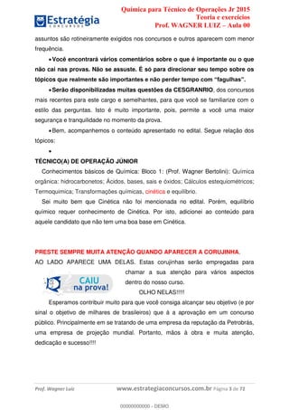 Química para Técnico de Operações Jr 2015
Teoria e exercícios
Prof. WAGNER LUIZ Aula 00
Prof. Wagner Luiz www.estrategiaconcursos.com.br Página 3 de 72
assuntos são rotineiramente exigidos nos concursos e outros aparecem com menor
frequência.
Você encontrará vários comentários sobre o que é importante ou o que
não cai nas provas. Não se assuste. É só para direcionar seu tempo sobre os
tópicos qu
Serão disponibilizadas muitas questões da CESGRANRIO, dos concursos
mais recentes para este cargo e semelhantes, para que você se familiarize com o
estilo das perguntas. Isto é muito importante, pois, permite a você uma maior
segurança e tranquilidade no momento da prova.
Bem, acompanhemos o conteúdo apresentado no edital. Segue relação dos
tópicos:
TÉCNICO(A) DE OPERAÇÃO JÚNIOR
Conhecimentos básicos de Química: Bloco 1: (Prof. Wagner Bertolini): Química
orgânica: hidrocarbonetos; Ácidos, bases, sais e óxidos; Cálculos estequiométricos;
Termoquimica; Transformações químicas, cinética e equilíbrio.
Sei muito bem que Cinética não foi mencionada no edital. Porém, equilíbrio
químico requer conhecimento de Cinética. Por isto, adicionei ao conteúdo para
aquele candidato que não tem uma boa base em Cinética.
PRESTE SEMPRE MUITA ATENÇÃO QUANDO APARECER A CORUJINHA.
AO LADO APARECE UMA DELAS. Estas corujinhas serão empregadas para
chamar a sua atenção para vários aspectos
dentro do nosso curso.
OLHO NELAS!!!!!
Esperamos contribuir muito para que você consiga alcançar seu objetivo (e por
sinal o objetivo de milhares de brasileiros) que á a aprovação em um concurso
público. Principalmente em se tratando de uma empresa da reputação da Petrobrás,
uma empresa de projeção mundial. Portanto, mãos à obra e muita atenção,
dedicação e sucesso!!!!
00000000000
00000000000 - DEMO
 
