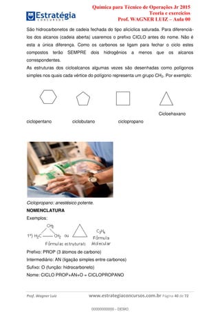 Química para Técnico de Operações Jr 2015
Teoria e exercícios
Prof. WAGNER LUIZ Aula 00
Prof. Wagner Luiz www.estrategiaconcursos.com.br Página 40 de 72
São hidrocarbonetos de cadeia fechada do tipo alicíclica saturada. Para diferenciá-
los dos alcanos (cadeia aberta) usaremos o prefixo CICLO antes do nome. Não é
esta a única diferença. Como os carbonos se ligam para fechar o ciclo estes
compostos terão SEMPRE dois hidrogênios a menos que os alcanos
correspondentes.
As estruturas dos cicloalcanos algumas vezes são desenhadas como polígonos
simples nos quais cada vértice do polígono representa um grupo CH2. Por exemplo:
Cicloehaxano
ciclopentano ciclobutano ciclopropano
Ciclopropano: anestésico potente.
NOMENCLATURA
Exemplos:
Prefixo: PROP (3 átomos de carbono)
Intermediário: AN (ligação simples entre carbonos)
Sufixo: O (função: hidrocarboneto)
Nome: CICLO PROP+AN+O = CICLOPROPANO
00000000000
00000000000 - DEMO
 