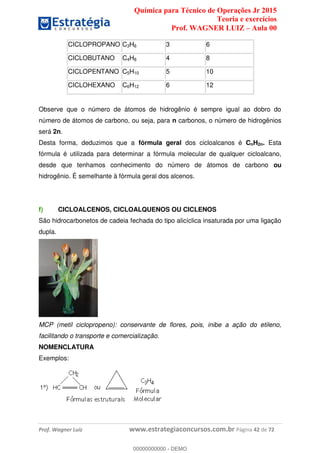 Química para Técnico de Operações Jr 2015
Teoria e exercícios
Prof. WAGNER LUIZ Aula 00
Prof. Wagner Luiz www.estrategiaconcursos.com.br Página 42 de 72
CICLOPROPANO C3H6 3 6
CICLOBUTANO C4H8 4 8
CICLOPENTANO C5H10 5 10
CICLOHEXANO C6H12 6 12
Observe que o número de átomos de hidrogênio é sempre igual ao dobro do
número de átomos de carbono, ou seja, para n carbonos, o número de hidrogênios
será 2n.
Desta forma, deduzimos que a fórmula geral dos cicloalcanos é CnH2n. Esta
fórmula é utilizada para determinar a fórmula molecular de qualquer cicloalcano,
desde que tenhamos conhecimento do número de átomos de carbono ou
hidrogênio. É semelhante à fórmula geral dos alcenos.
f) CICLOALCENOS, CICLOALQUENOS OU CICLENOS
São hidrocarbonetos de cadeia fechada do tipo alicíclica insaturada por uma ligação
dupla.
MCP (metil ciclopropeno): conservante de flores, pois, inibe a ação do etileno,
facilitando o transporte e comercialização.
NOMENCLATURA
Exemplos:
00000000000
00000000000 - DEMO
 