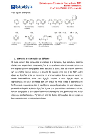 Química para Técnico de Operações Jr 2015
Teoria e exercícios
Prof. WAGNER LUIZ Aula 00
Prof. Wagner Luiz www.estrategiaconcursos.com.br Página 45 de 72
Veja alguns exemplos:
2. Estrutura e estabilidade do benzeno
O mais comum dos compostos aromáticos é o benzeno. Sua estrutura, descrita
abaixo com as possíveis representações, é um anel com seis átomos de carbono e
três duplas ligações conjugadas. Essa estrutura é plana, pois só existem carbonos
sp2
(geometria trigonal plana), e o ângulo de ligação entre eles é de 120o
. Além
disso, as ligações entre os carbonos no anel aromático têm o mesmo tamanho,
sendo intermediárias entre uma ligação simples e uma ligação dupla. A
representação do anel aromático com um círculo no meio indica a ocorrência do
fenômeno da ressonância, isto é, os elétrons são deslocalizados. No anel isto ocorre
provavelmente pela ação das ligações sigma, que, por estarem muito comprimidas,
forçam as ligações pi a se deslocarem ciclicamente pelo anel, permitindo uma maior
distensão destas ligações. Por ser um anel de duplas conjugadas, as nuvens pi no
benzeno assumem um aspecto contínuo.
00000000000
00000000000 - DEMO
 