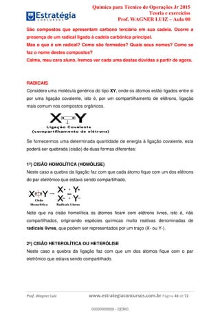 Química para Técnico de Operações Jr 2015
Teoria e exercícios
Prof. WAGNER LUIZ Aula 00
Prof. Wagner Luiz www.estrategiaconcursos.com.br Página 48 de 72
São compostos que apresentam carbono terciário em sua cadeia. Ocorre a
presença de um radical ligado à cadeia carbônica principal.
Mas o que é um radical? Como são formados? Quais seus nomes? Como se
faz o nome destes compostos?
Calma, meu caro aluno. Iremos ver cada uma destas dúvidas a partir de agora.
RADICAIS
Considere uma molécula genérica do tipo XY, onde os átomos estão ligados entre si
por uma ligação covalente, isto é, por um compartilhamento de elétrons, ligação
mais comum nos compostos orgânicos.
Se fornecermos uma determinada quantidade de energia à ligação covalente, esta
poderá ser quebrada (cisão) de duas formas diferentes:
1º) CISÃO HOMOLÍTICA (HOMÓLISE)
Neste caso a quebra da ligação faz com que cada átomo fique com um dos elétrons
do par eletrônico que estava sendo compartilhado.
Note que na cisão homolítica os átomos ficam com elétrons livres, isto é, não
compartilhados, originando espécies químicas muito reativas denominadas de
radicais livres, que podem ser representados por um traço (X- ou Y-).
2º) CISÃO HETEROLÍTICA OU HETERÓLISE
Neste caso a quebra da ligação faz com que um dos átomos fique com o par
eletrônico que estava sendo compartilhado.
00000000000
00000000000 - DEMO
 