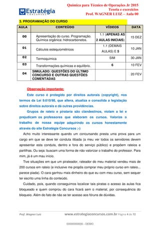 Química para Técnico de Operações Jr 2015
Teoria e exercícios
Prof. WAGNER LUIZ Aula 00
Prof. Wagner Luiz www.estrategiaconcursos.com.br Página 4 de 72
3. PROGRAMAÇÃO DO CURSO
AULA CONTEÚDO VÍDEOS DATA
00 Apresentação do curso. Programação.
Química orgânica: hidrocarbonetos.
1.1 (APENAS AS
2 AULAS INICIAIS)
15 DEZ
01
Cálculos estequiométricos
1.1 (DEMAIS
AULAS) E 5
10 JAN
02
Termoquimica SIM 30 JAN
03
Transformações químicas e equilíbrio. 6 10 FEV
04
SIMULADO: QUESTÕES DO ÚLTIMO
CONCURSO E OUTRAS QUESTÕES
COMENTADAS
20 FEV
Observação importante:
Este curso é protegido por direitos autorais (copyright), nos
termos da Lei 9.610/98, que altera, atualiza e consolida a legislação
sobre direitos autorais e dá outras providências.
Grupos de rateio e pirataria são clandestinos, violam a lei e
prejudicam os professores que elaboram os cursos. Valorize o
trabalho de nossa equipe adquirindo os cursos honestamente
através do site Estratégia Concursos ;-)
Acho muito interessante quando um concursando presta uma prova para um
cargo em que se deve ter conduta ilibada (a meu ver todos os servidores devem
apresentar esta conduta, dentro e fora do serviço público) e propõem rateios e
partilhas. Ou seja: buscam uma forma de não valorizar o trabalho do professor. Para
mim, já é um mau início.
Tive situações em que um pirateador, rateador do meu material vendeu mais de
200 cursos em rateio (e inclusive me propôs comprar meu próprio curso em rateio...
parece piada). O cara ganhou mais dinheiro do que eu com meu curso, sem sequer
ter escrito uma linha do conteúdo.
Cuidado, pois, quando conseguimos localizar tais piratas o acesso às aulas fica
bloqueado e quem comprou do cara ficará sem o material, por consequência do
bloqueio. Além do fato de não se ter acesso aos fóruns de dúvidas.
00000000000
00000000000 - DEMO
 