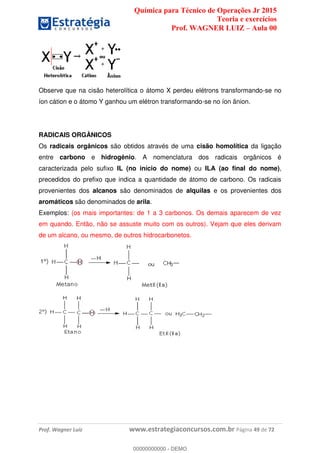Química para Técnico de Operações Jr 2015
Teoria e exercícios
Prof. WAGNER LUIZ Aula 00
Prof. Wagner Luiz www.estrategiaconcursos.com.br Página 49 de 72
Observe que na cisão heterolítica o átomo X perdeu elétrons transformando-se no
íon cátion e o átomo Y ganhou um elétron transformando-se no íon ânion.
RADICAIS ORGÂNICOS
Os radicais orgânicos são obtidos através de uma cisão homolítica da ligação
entre carbono e hidrogênio. A nomenclatura dos radicais orgânicos é
caracterizada pelo sufixo IL (no início do nome) ou ILA (ao final do nome),
precedidos do prefixo que indica a quantidade de átomo de carbono. Os radicais
provenientes dos alcanos são denominados de alquilas e os provenientes dos
aromáticos são denominados de arila.
Exemplos: (os mais importantes: de 1 a 3 carbonos. Os demais aparecem de vez
em quando. Então, não se assuste muito com os outros). Vejam que eles derivam
de um alcano, ou mesmo, de outros hidrocarbonetos.
00000000000
00000000000 - DEMO
 