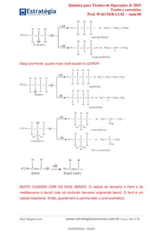 Química para Técnico de Operações Jr 2015
Teoria e exercícios
Prof. WAGNER LUIZ Aula 00
Prof. Wagner Luiz www.estrategiaconcursos.com.br Página 50 de 72
MUITO CUIDADO COM OS DOIS ABAIXO. O radical do benzeno é Fenil e do
metilbenzeno é benzil (não vá confundir benzeno originando benzil. O fenil é um
radical importante. Então, guarde bem a carinha dele: o anel aromático)
00000000000
00000000000 - DEMO
 