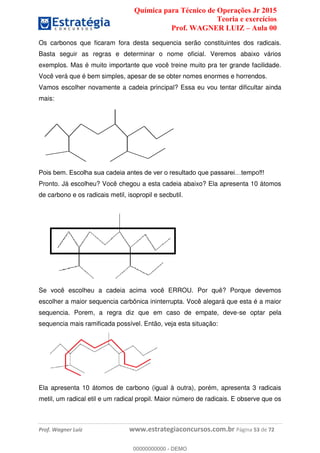 Química para Técnico de Operações Jr 2015
Teoria e exercícios
Prof. WAGNER LUIZ Aula 00
Prof. Wagner Luiz www.estrategiaconcursos.com.br Página 53 de 72
Os carbonos que ficaram fora desta sequencia serão constituintes dos radicais.
Basta seguir as regras e determinar o nome oficial. Veremos abaixo vários
exemplos. Mas é muito importante que você treine muito pra ter grande facilidade.
Você verá que é bem simples, apesar de se obter nomes enormes e horrendos.
Vamos escolher novamente a cadeia principal? Essa eu vou tentar dificultar ainda
mais:
Pronto. Já escolheu? Você chegou a esta cadeia abaixo? Ela apresenta 10 átomos
de carbono e os radicais metil, isopropil e secbutil.
Se você escolheu a cadeia acima você ERROU. Por quê? Porque devemos
escolher a maior sequencia carbônica ininterrupta. Você alegará que esta é a maior
sequencia. Porem, a regra diz que em caso de empate, deve-se optar pela
sequencia mais ramificada possível. Então, veja esta situação:
Ela apresenta 10 átomos de carbono (igual à outra), porém, apresenta 3 radicais
metil, um radical etil e um radical propil. Maior número de radicais. E observe que os
00000000000
00000000000 - DEMO
 