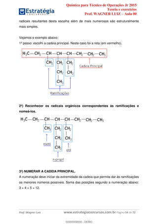 Química para Técnico de Operações Jr 2015
Teoria e exercícios
Prof. WAGNER LUIZ Aula 00
Prof. Wagner Luiz www.estrategiaconcursos.com.br Página 54 de 72
radicais resultantes desta escolha além de mais numerosos são estruturalmente
mais simples.
Vejamos o exemplo abaixo:
1º passo: escolhi a cadeia principal. Neste caso foi a reta (em vermelho).
2º) Reconhecer os radicais orgânicos correspondentes às ramificações e
nomeá-los.
3º) NUMERAR A CADEIA PRINCIPAL.
A numeração deve iniciar da extremidade da cadeia que permita dar às ramificações
os menores números possíveis. Soma das posições segundo a numeração abaixo:
3 + 4 + 5 = 12.
00000000000
00000000000 - DEMO
 