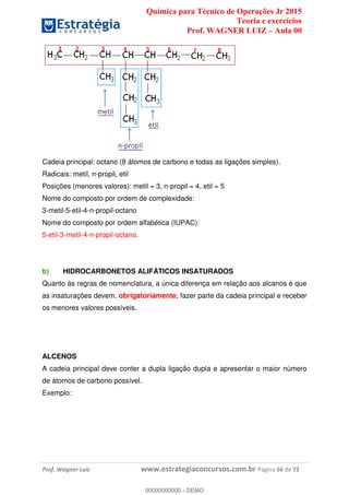 Química para Técnico de Operações Jr 2015
Teoria e exercícios
Prof. WAGNER LUIZ Aula 00
Prof. Wagner Luiz www.estrategiaconcursos.com.br Página 56 de 72
Cadeia principal: octano (8 átomos de carbono e todas as ligações simples).
Radicais: metil, n-propil, etil
Posições (menores valores): metil = 3, n-propil = 4, etil = 5
Nome do composto por ordem de complexidade:
3-metil-5-etil-4-n-propil-octano
Nome do composto por ordem alfabética (IUPAC):
5-etil-3-metil-4-n-propil-octano.
b) HIDROCARBONETOS ALIFÁTICOS INSATURADOS
Quanto às regras de nomenclatura, a única diferença em relação aos alcanos é que
as insaturações devem, obrigatoriamente, fazer parte da cadeia principal e receber
os menores valores possíveis.
ALCENOS
A cadeia principal deve conter a dupla ligação dupla e apresentar o maior número
de átomos de carbono possível.
Exemplo:
00000000000
00000000000 - DEMO
 