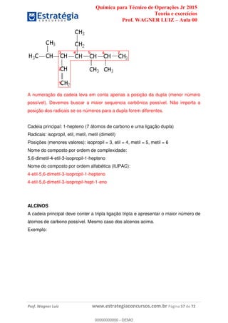 Química para Técnico de Operações Jr 2015
Teoria e exercícios
Prof. WAGNER LUIZ Aula 00
Prof. Wagner Luiz www.estrategiaconcursos.com.br Página 57 de 72
A numeração da cadeia leva em conta apenas a posição da dupla (menor número
possível). Devemos buscar a maior sequencia carbônica possível. Não importa a
posição dos radicais se os números para a dupla forem diferentes.
Cadeia principal: 1-hepteno (7 átomos de carbono e uma ligação dupla)
Radicais: isopropil, etil, metil, metil (dimetil)
Posições (menores valores): isopropil = 3, etil = 4, metil = 5, metil = 6
Nome do composto por ordem de complexidade:
5,6-dimetil-4-etil-3-isopropil-1-hepteno
Nome do composto por ordem alfabética (IUPAC):
4-etil-5,6-dimetil-3-isopropil-1-hepteno
4-etil-5,6-dimetil-3-isopropil-hept-1-eno
ALCINOS
A cadeia principal deve conter a tripla ligação tripla e apresentar o maior número de
átomos de carbono possível. Mesmo caso dos alcenos acima.
Exemplo:
00000000000
00000000000 - DEMO
 