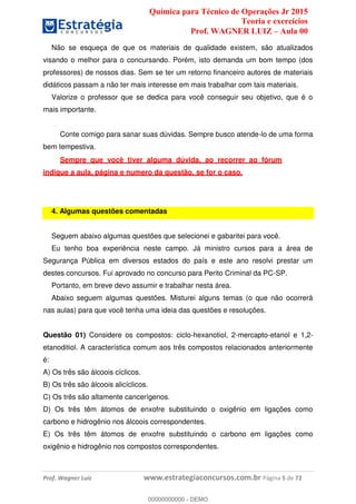 Química para Técnico de Operações Jr 2015
Teoria e exercícios
Prof. WAGNER LUIZ Aula 00
Prof. Wagner Luiz www.estrategiaconcursos.com.br Página 5 de 72
Não se esqueça de que os materiais de qualidade existem, são atualizados
visando o melhor para o concursando. Porém, isto demanda um bom tempo (dos
professores) de nossos dias. Sem se ter um retorno financeiro autores de materiais
didáticos passam a não ter mais interesse em mais trabalhar com tais materiais.
Valorize o professor que se dedica para você conseguir seu objetivo, que é o
mais importante.
Conte comigo para sanar suas dúvidas. Sempre busco atende-lo de uma forma
bem tempestiva.
Sempre que você tiver alguma dúvida, ao recorrer ao fórum
indique a aula, página e numero da questão, se for o caso.
4. Algumas questões comentadas
Seguem abaixo algumas questões que selecionei e gabaritei para você.
Eu tenho boa experiência neste campo. Já ministro cursos para a área de
Segurança Pública em diversos estados do país e este ano resolvi prestar um
destes concursos. Fui aprovado no concurso para Perito Criminal da PC-SP.
Portanto, em breve devo assumir e trabalhar nesta área.
Abaixo seguem algumas questões. Misturei alguns temas (o que não ocorrerá
nas aulas) para que você tenha uma ideia das questões e resoluções.
Questão 01) Considere os compostos: ciclo-hexanotiol, 2-mercapto-etanol e 1,2-
etanoditiol. A característica comum aos três compostos relacionados anteriormente
é:
A) Os três são álcoois cíclicos.
B) Os três são álcoois alicíclicos.
C) Os três são altamente cancerígenos.
D) Os três têm átomos de enxofre substituindo o oxigênio em ligações como
carbono e hidrogênio nos álcoois correspondentes.
E) Os três têm átomos de enxofre substituindo o carbono em ligações como
oxigênio e hidrogênio nos compostos correspondentes.
00000000000
00000000000 - DEMO
 