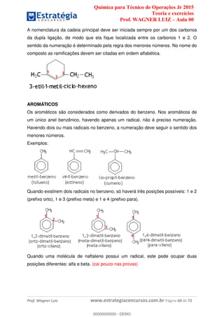 Química para Técnico de Operações Jr 2015
Teoria e exercícios
Prof. WAGNER LUIZ Aula 00
Prof. Wagner Luiz www.estrategiaconcursos.com.br Página 60 de 72
A nomenclatura da cadeia principal deve ser iniciada sempre por um dos carbonos
da dupla ligação, de modo que ela fique localizada entre os carbonos 1 e 2. O
sentido da numeração é determinado pela regra dos menores números. No nome do
composto as ramificações devem ser citadas em ordem alfabética.
AROMÁTICOS
Os aromáticos são considerados como derivados do benzeno. Nos aromáticos de
um único anel benzênico, havendo apenas um radical, não é preciso numeração.
Havendo dois ou mais radicais no benzeno, a numeração deve seguir o sentido dos
menores números.
Exemplos:
Quando existirem dois radicais no benzeno, só haverá três posições possíveis: 1 e 2
(prefixo orto), 1 e 3 (prefixo meta) e 1 e 4 (prefixo para).
Quando uma molécula de naftaleno possui um radical, este pode ocupar duas
posições diferentes: alfa e beta. (cai pouco nas provas)
00000000000
00000000000 - DEMO
 