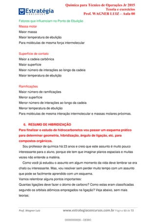 Química para Técnico de Operações Jr 2015
Teoria e exercícios
Prof. WAGNER LUIZ Aula 00
Prof. Wagner Luiz www.estrategiaconcursos.com.br Página 63 de 72
Fatores que influenciam no Ponto de Ebulição
Massa molar
Maior massa
Maior temperatura de ebulição
Para moléculas de mesma força intermolecular
Superfície de contato
Maior a cadeia carbônica
Maior superfície
Maior número de interações ao longo da cadeia
Maior temperatura de ebulição
Ramificações
Maior número de ramificações
Menor superfície
Menor número de interações ao longo da cadeia
Menor temperatura de ebulição
Para moléculas de mesma interação intermolecular e massas molares próximas.
6. RESUMO DE HIBRIDIZAÇÃO
Para finalizar o estudo de hidrocarbonetos vou passar um esquema prático
para determinar geometria, hibridização, ângulo de ligação, etc. para
compostos orgânicos.
Sou professor de química há 23 anos e creio que este assunto é muito pouco
interessante para o aluno, porque ele tem que imaginar planos espaciais e muitas
vezes não entende a matéria.
Como você já estudou o assunto em algum momento da vida deve lembrar se era
chato ou interessante. Mas, vou resolver sem perder muito tempo com um assunto
que pode se facilmente aprendido com um esquema.
Vamos relembrar alguns pontos importantes:
Quantas ligações deve fazer o átomo de carbono? Como estas eram classificadas
segundo os orbitais atômicos empregados na ligação? Veja abaixo, sem mais
teorias:
00000000000
00000000000 - DEMO
 