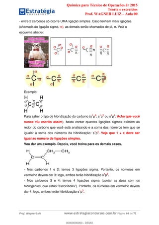 Química para Técnico de Operações Jr 2015
Teoria e exercícios
Prof. WAGNER LUIZ Aula 00
Prof. Wagner Luiz www.estrategiaconcursos.com.br Página 64 de 72
- entre 2 carbonos só ocorre UMA ligação simples. Caso tenham mais ligações
(chamada de ligação sigma,
esquema abaixo:
Exemplo:
Para saber o tipo de hibridização do carbono (s1
p3
; s1
p2
ou s1
p1
. Acho que você
nunca viu escrito assim), basta contar quantas ligações sigmas existem ao
redor do carbono que você está analisando e a soma dos números tem que se
igualar à soma dos números da hibridização: s1
px
. Veja que 1 + x deve ser
igual ao numero de ligações simples.
Vou dar um exemplo. Depois, você treina para os demais casos.
- Nos carbonos 1 e 2: temos 3 ligações sigma. Portanto, os números em
vermelho devem dar 3: logo, ambos terão hibridização s1
p2
.
- Nos carbonos 3 e 4: temos 4 ligações sigma (contar as duas com os
dar 4: logo, ambos terão hibridização s1
p3
.
00000000000
00000000000 - DEMO
 