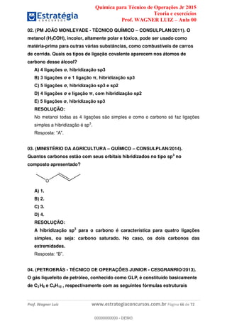 Química para Técnico de Operações Jr 2015
Teoria e exercícios
Prof. WAGNER LUIZ Aula 00
Prof. Wagner Luiz www.estrategiaconcursos.com.br Página 66 de 72
02. (PM JOÃO MONLEVADE - TÉCNICO QUÍMICO CONSULPLAN/2011). O
metanol (H3COH), incolor, altamente polar e tóxico, pode ser usado como
matéria-prima para outras várias substâncias, como combustíveis de carros
de corrida. Quais os tipos de ligação covalente aparecem nos átomos de
carbono desse álcool?
RESOLUÇÃO:
No metanol todas as 4 ligações são simples e como o carbono só faz ligações
simples a hibridização é sp3
.
03. (MINISTÉRIO DA AGRICULTURA QUÍMICO CONSULPLAN/2014).
Quantos carbonos estão com seus orbitais hibridizados no tipo sp3
no
composto apresentado?
A) 1.
B) 2.
C) 3.
D) 4.
RESOLUÇÃO:
A hibridização sp3
para o carbono é característica para quatro ligações
simples, ou seja: carbono saturado. No caso, os dois carbonos das
extremidades.
04. (PETROBRÁS - TÉCNICO DE OPERAÇÕES JUNIOR - CESGRANRIO/2013).
O gás liquefeito de petróleo, conhecido como GLP, é constituído basicamente
de C3 H8 e C4H10 , respectivamente com as seguintes fórmulas estruturais
00000000000
00000000000 - DEMO
 