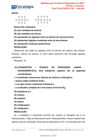 Química para Técnico de Operações Jr 2015
Teoria e exercícios
Prof. WAGNER LUIZ Aula 00
Prof. Wagner Luiz www.estrategiaconcursos.com.br Página 67 de 72
planas:
Esses dois compostos
(A) são exemplos de alcenos.
(B) são exemplos de alcinos.
(C) apresentam as ligações entre os átomos de natureza iônica.
(D) apresentam ligações covalentes entre os seus átomos.
(E) apresentam carbonos quaternários.
RESOLUÇÃO:
Observa-se que todas as ligações entre os átomos de carbono são simples.
Portanto, trata-se de alcanos. E entre estes elementos são formadas ligações
covalentes.
05.(TRANSPETRO - TÉCNICO DE OPERAÇÕES JUNIOR -
CESGRANRIO/2012). Uma substância orgânica tem as seguintes
características:
é constituída somente por átomos de carbono e hidrogênio;
possui cadeia carbônica linear;
é um gás incolor e altamente inflamável e
a combustão completa de 2 mol produz 8 mol de CO2.
Tal substância é o
(A) metano
(B) propano
(C) butano
(D) metilpropano
(E) metilbutano
RESOLUÇÃO:
Se a substância é constituída somente por carbono e hidrogênio ela é um
hidrocarboneto. Todas as alternativas trazem hidrocarbonetos. Possuir cadeia linear
significa não ser ramificada. Excluímos as alternativas D e E. A combustão de 2 mol
00000000000
00000000000 - DEMO
 