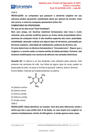 Química para Técnico de Operações Jr 2015
Teoria e exercícios
Prof. WAGNER LUIZ Aula 00
Prof. Wagner Luiz www.estrategiaconcursos.com.br Página 6 de 72
GAB D
RESOLUÇÃO: os compostos que possuem o elemento oxigênio em sua
estrutura podem apresentar substituição deste por átomos de enxofre. Caso
isto ocorra, o nome do composto apresentará sufixo tiol.
COMENTÁRIO DO PROFESSOR:
Por que se faz esta troca? Qual finalidade?
Bem caro amigo, em Química medicinal farmacêutica esta troca é muito
relevante, pois, permite modificar (pouco ou muito) várias propriedades físico-
químicas do composto inicial. E isto modifica aspectos tais como: polaridade,
solubilidade, absorção cutânea (em alguns tipos de fármacos), permeação por
barreiras celulares, velocidade de metabolismo, potência do fármaco, etc.
O nome desta troca na Química farmacêutica
oxigênio e o enxofre estão na mesma família da tabela periódica. Portanto, não
teríamos modificações nos números de elétrons nas camadas eletrônicas
Questão 02) . Está
presente nas sementes do café, nas folhas de alguns tipos de ervas usadas na
Ensino Médio). Assinale as funções presentes na cafeína:
A) Cetona e amina.
B) Cetona e fenol.
C) Amina e amida.
D) Cetona e amida.
E) Amida e fenol.
GAB C
RESOLUÇÃO: Basta identificar as funções. Uma dica para diferenciar amida e
amina que dou é que amiDa (tem D de dupla, no caso dupla com oxigênio no
carbono imediatamente vizinho do Nitrogênio). A amida aparece duas vezes.
00000000000
00000000000 - DEMO
 