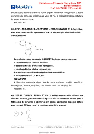 Química para Técnico de Operações Jr 2015
Teoria e exercícios
Prof. WAGNER LUIZ Aula 00
Prof. Wagner Luiz www.estrategiaconcursos.com.br Página 69 de 72
de um alceno (terminação eno no nome) e que o número de hidrogênios é o dobro
do número de carbonos, chegamos ao valor 24. Não é necessário fazer a estrutura
(e perder tempo na prova).
08. (UFJF TÉCNICO DE LABORATÓRIO IFSULDEMINAS/2013). A fluoxetina,
cuja fórmula estrutural é apresentada abaixo, é o princípio ativo de fármacos
antidepressivos.
Com relação a esse composto, é CORRETO afirmar que ele apresenta:
a) cadeia carbônica cíclica e saturada.
b) cadeia carbônica aromática e homogênea.
c) cadeia carbônica mista e heterogênea.
d) somente átomos de carbono primários e secundários.
e) fórmula molecular C17H16ONF.
RESOLUÇÃO:
A fluoxetina apresenta dupla ligação entre carbonos, cadeia aromática,
heterogênea, ramificações (mista). Sua fórmula molecular é C15H16ONF
09. (SEE/SP - QUIMICA - PEB II FGV/2013). O D-pineno tem sido utilizado, na
indústria química, para sintetizar compostos que são matérias primas para a
fabricação de perfumes e polímeros. Um desses compostos pode ser obtido
com cerca de 90% por meio da reação representada a seguir.
00000000000
00000000000 - DEMO
 
