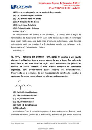 Química para Técnico de Operações Jr 2015
Teoria e exercícios
Prof. WAGNER LUIZ Aula 00
Prof. Wagner Luiz www.estrategiaconcursos.com.br Página 70 de 72
O hidrocarboneto produzido na reação é denominado
(A) 3,7,7-trimetil-hepta-1,6-dieno
(B) 1,1,5-trimetil-hexa-1,6-dieno
(C) 3,7-dimetil-octa-2,7-dieno
(D) 3-metil-nona-1,6-dieno
(E) 3,7-dimetil-octa-1,6-dieno
RESOLUÇÃO:
O hidrocarboneto do produto é um alcadieno. De acordo com a regra de
nomenclatura as duas duplas devem fazer parte da cadeia principal. A numeração
deve iniciar, neste caso, pela dupla mais próxima da extremidade. Logo, teremos
dois radicais metil, nas posições 3 e 7. As duplas estarão nos carbonos 1 e 6.
Resultando em 3,7-dimetil-octa-1,6-dieno
10. (UFRJ - TÉCNICO EM QUIMICA - UFRJ/2012). O petróleo é um líquido
viscoso, insolúvel em água e menos denso do que a água. Sua coloração
varia entre o tom amarelado ao negro, sendo encontrado em jazidas no
subsolo da crosta terrestre. É uma mistura complexa de compostos
orgânicos, com predominância quase absoluta de hidrocarbonetos.
Observando-se a estrutura de um hidrocarboneto ramificado, escolha a
opção que fornece a nomenclatura correta para este composto.
(A) 2-etil-3,5-dimetileptano.
(B) 2-isobutil-4-metilexano.
(C) 3,4,6-trimetiloctano.
(D) 3,5,6-trimetiloctano.
(E) 2-etil-4,5-dimetileptano
RESOLUÇÃO:
A cadeia carbônica é saturada e apresenta 8 átomos de carbono. Portanto, será
chamada de octano (elimina-se 3 alternativas). Observa-se que temos 3 radicais
00000000000
00000000000 - DEMO
 