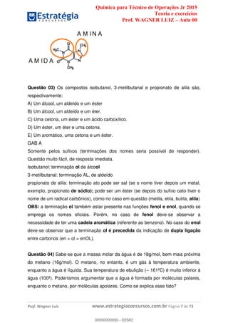Química para Técnico de Operações Jr 2015
Teoria e exercícios
Prof. WAGNER LUIZ Aula 00
Prof. Wagner Luiz www.estrategiaconcursos.com.br Página 7 de 72
Questão 03) Os compostos isobutanol, 3-metilbutanal e propionato de alila são,
respectivamente:
A) Um álcool, um aldeído e um éster
B) Um álcool, um aldeído e um éter.
C) Uma cetona, um éster e um ácido carboxílico.
D) Um éster, um éter e uma cetona.
E) Um aromático, uma cetona e um éster.
GAB A
Somente pelos sufixos (terminações dos nomes seria possível de responder).
Questão muito fácil, de resposta imediata.
Isobutanol: terminação ol de álcool
3-metilbutanal: terminação AL, de aldeído
propionato de alila: terminação ato pode ser sal (se o nome tiver depois um metal,
exemplo, propionato de sódio); pode ser um éster (se depois do sufixo oato tiver o
nome de um radical carbônico), como no caso em questão (metila, etila, butila, alila)
OBS: a terminação ol também estar presente nas funções fenol e enol, quando se
emprega os nomes oficiais. Porém, no caso de fenol deve-se observar a
necessidade de ter uma cadeia aromática (referente ao benzeno). No caso do enol
deve-se observar que a terminação ol é precedida da indicação de dupla ligação
entre carbonos (en + ol = enOL).
Questão 04) Sabe-se que a massa molar da água é de 18g/mol, bem mais próxima
do metano (16g/mol). O metano, no entanto, é um gás à temperatura ambiente,
enquanto a água é líquida. Sua temperatura de ebulição ( 161ºC) é muito inferior à
água (100º). Poderíamos argumentar que a água é formada por moléculas polares,
enquanto o metano, por moléculas apolares. Como se explica esse fato?
00000000000
00000000000 - DEMO
 