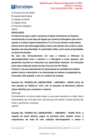 Química para Técnico de Operações Jr 2015
Teoria e exercícios
Prof. WAGNER LUIZ Aula 00
Prof. Wagner Luiz www.estrategiaconcursos.com.br Página 8 de 72
A) Força de Van der Waals
B) Ligação dipolo-dipolo.
C) Ligação covalente.
D) Ligação iônica.
E) Ponte de hidrogênio.
GAB E
RESOLUÇÂO:
A molécula de água é polar e apresenta H ligado diretamente ao Oxigênio,
caracterizando um dos tipos de ligação por pontes de Hidrogênio (que ocorre
quando o H estiver ligado diretamente a F ou O ou N). Devido ao fato destes
átomos terem alta eletronegatividade e baixo raio atômico isto confere a estas
ligações uma alta polaridade. E a polaridade reflete, entre outras propriedades,
no ponto de ebulição.
No caso dos hidrocarbonetos (no caso o metano) a diferença de
eletronegatividade entre o Carbono e o Hidrogênio é muito pequena. Isto
geralmente acarreta em moléculas com apolaridade molecular. As interações
entre estas moléculas seriam do tipo Força de Van der Waals.
Portanto, creio que dependendo da interpretação do candidato ele também
poderia marcar a alternativa A, se relacionasse ao metano a comparação do
enunciado. Esta questão, a meu ver, poderia ser anulada.
Questão 05). TÉCNICO DE LABORATÓRIO UNIPAMPA - CESPE 2013). Se
uma solução de H2SO4 0,1 mol/L cair na bancada do laboratório, pode-se
utilizar NaHCO3 para neutralizar o material.
Resolução:
O bicarbonato é um sal de caráter básico e serve para neutralizar um ácido. Não é
recomendado usar uma base, pois, esta teria que ser solúvel. E bases solúveis são
fortes e, geralmente, corrosivas.
CERTO
Questão 06). TÉCNICO DE LABORATÓRIO UNIPAMPA - CESPE 2013). A
respeito de teoria atômica, julgue os próximos itens. Quanto menor o
comprimento de onda de uma radiação eletromagnética e menor a
00000000000
00000000000 - DEMO
 