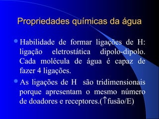 Propriedades químicas da água

Habilidade   de formar ligações de H:
 ligação eletrostática dipolo-dipolo.
 Cada molécula de água é capaz de
 fazer 4 ligações.
As ligações de H são tridimensionais
 porque apresentam o mesmo número
 de doadores e receptores.(↑fusão/E)
 