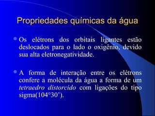 Propriedades químicas da água
 Os  elétrons dos orbitais ligantes estão
 deslocados para o lado o oxigênio, devido
 sua alta eletronegatividade.

A   forma de interação entre os elétrons
 confere a molécula da água a forma de um
 tetraedro distorcido com ligações do tipo
 sigma(104°30’).
 