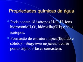 Propriedades químicas da água

Pode  conter 18 isótopos H-O-H, íons
 hidroxônioH3O+, hidroxila(OH-) e seus
 isótopos.
Formação de estrutura típica(líquido e
 sólido) – diagrama de fases; ocorre
 ponto triplo, 3 fases coexistem.
 