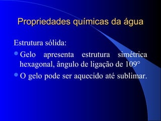 Propriedades químicas da água

Estrutura sólida:
Gelo apresenta estrutura simétrica
 hexagonal, ângulo de ligação de 109°
O gelo pode ser aquecido até sublimar.
 