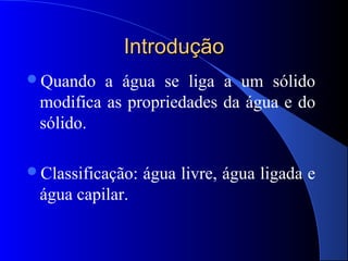 Introdução
Quando   a água se liga a um sólido
 modifica as propriedades da água e do
 sólido.

Classificação:   água livre, água ligada e
 água capilar.
 