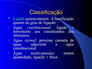 Classificação
  Ligada quimicamente –Classificação
   quanto ao grau de ligação:
1. Água     constitucional: ligada +
   fortemente aos constituintes dos
   alimentos.
2. Água vicinal: próxima camada de
   água,      adjacente      a    água
   constitucional
3. Água       multicamadas:     menor
   quantidade, ligação + fraca
 
