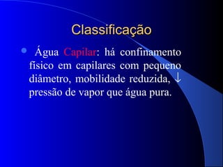 Classificação
 Água Capilar: há confinamento
físico em capilares com pequeno
diâmetro, mobilidade reduzida, ↓
pressão de vapor que água pura.
 