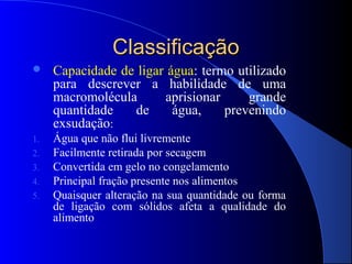 Classificação
    Capacidade de ligar água: termo utilizado
     para descrever a habilidade de uma
     macromolécula      aprisionar     grande
     quantidade   de      água,    prevenindo
     exsudação:
1.   Água que não flui livremente
2.   Facilmente retirada por secagem
3.   Convertida em gelo no congelamento
4.   Principal fração presente nos alimentos
5.   Quaisquer alteração na sua quantidade ou forma
     de ligação com sólidos afeta a qualidade do
     alimento
 