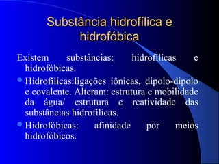 Substância hidrofílica e
            hidrofóbica
Existem      substâncias:     hidrofílicas    e
  hidrofóbicas.
 Hidrofílicas:ligações iônicas, dipolo-dipolo
  e covalente. Alteram: estrutura e mobilidade
  da água/ estrutura e reatividade das
  substâncias hidrofílicas.
 Hidrofóbicas:     afinidade     por     meios
  hidrofóbicos.
 